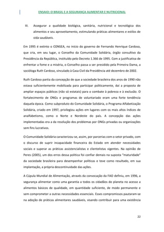 ENSAIO: O BRASIL E A SEGURANÇA ALIMENTAR E NUTRICIONAL
22
III. Assegurar a qualidade biológica, sanitária, nutricional e tecnológica dos
alimentos e seu aproveitamento, estimulando práticas alimentares e estilos de
vida saudáveis.
Em 1995 é extinto o CONSEA, no início do governo de Fernando Henrique Cardoso,
que cria, em seu lugar, o Conselho da Comunidade Solidária, órgão consultivo da
Presidência da República, instituído pelo Decreto 1.366 de 1995. Com a justificativa de
enfrentar a fome e a miséria, o Conselho passa a ser presidido pela Primeira Dama, a
socióloga Ruth Cardoso, vinculado à Casa Civil da Presidência até dezembro de 2002.
Ruth Cardoso partia da concepção de que a sociedade brasileira dos anos de 1990 não
estava suficientemente mobilizada para participar politicamente, daí a proposta de
ampliar espaços públicos (não só estatais) para o combate à pobreza e à exclusão. O
fortalecimento de ONGs e programas de voluntariado eram uma forte tendência
daquela época. Como subproduto do Comunidade Solidária, o Programa Alfabetização
Solidária, criado em 1997, privilegiou ações em lugares com os mais altos índices de
analfabetismo, como o Norte e Nordeste do país. A concepção das ações
implementadas era a da resolução dos problemas por ONGs privadas ou organizações
sem fins lucrativos.
O Comunidade Solidária caracterizou-se, assim, por parcerias com o setor privado, com
o discurso de suprir incapacidade financeira do Estado em atender necessidades
sociais e superar as práticas assistencialistas e clientelistas vigentes. Na opinião de
Peres (2005), um dos erros dessa politica foi confiar demais na suposta “maturidade”
da sociedade brasileira para desempenhar políticas e teve como resultado, em sua
implantação, a própria descontinuidade das ações.
A Cúpula Mundial de Alimentação, através da convocação da FAO definiu, em 1996, a
segurança alimentar como uma garantia a todos os cidadãos do planeta no acesso a
alimentos básicos de qualidade, em quantidade suficiente, de modo permanente e
sem comprometer a outras necessidades essenciais. Esses compromissos pautaram-se
na adoção de práticas alimentares saudáveis, visando contribuir para uma existência
 