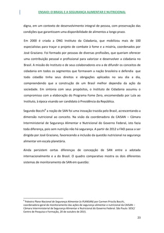 ENSAIO: O BRASIL E A SEGURANÇA ALIMENTAR E NUTRICIONAL
23
digna, em um contexto de desenvolvimento integral de pessoa, com preservação das
condições que garantissem uma disponibilidade de alimentos a longo prazo.
Em 2000 é criada a ONG Instituto da Cidadania, que mobilizou mais de 100
especialistas para traçar o projeto de combate à fome e a miséria, coordenados por
José Graziano. Foi formado por pessoas de diversas profissões, que queriam oferecer
uma contribuição pessoal e profissional para valorizar e desenvolver a cidadania no
Brasil. A missão do Instituto e de seus colaboradores era a de difundir os conceitos de
cidadania em todos os segmentos que formavam a nação brasileira e defendia que
todo cidadão tinha seus direitos e obrigações aplicados no seu dia a dia,
compreendendo que a construção de um Brasil melhor dependia da ação da
sociedade. Em sintonia com seus propósitos, o Instituto de Cidadania assumiu o
compromisso com a elaboração do Programa Fome Zero, encomendado por Lula ao
Instituto, à época visando ser candidato à Presidência da República.
Segundo Bocchi6
a noção de SAN foi uma inovação trazida pelo Brasil, acrescentando a
dimensão nutricional ao conceito. Na visão da coordenadora da CAISAN – Câmara
Interministerial de Segurança Alimentar e Nutricional do Governo Federal, isto fazia
toda diferença, pois sem nutrição não há segurança. A partir de 2012 a FAO passa a ser
dirigida por José Graziano, favorecendo a inclusão da questão nutricional na segurança
alimentar em escala planetária.
Ainda persistem certas diferenças de concepção de SAN entre a adotada
internacionalmente e a do Brasil. O quadro comparativo mostra os dois diferentes
sistemas de monitoramento de SAN em questão:
6
Palestra Plano Nacional de Segurança Alimentar (o PLANSAN) por Carmen Priscila Bocchi,
coordenadora-geral de monitoramento das ações de segurança alimentar e nutricional da CAISAN –
Câmara Interministerial de Segurança Alimentar e Nutricional do Governo Federal. São Paulo: SESC/
Centro de Pesquisa e Formação, 20 de outubro de 2015.
 