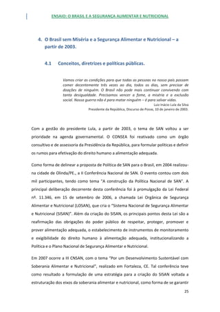 ENSAIO: O BRASIL E A SEGURANÇA ALIMENTAR E NUTRICIONAL
25
4. O Brasil sem Miséria e a Segurança Alimentar e Nutricional – a
partir de 2003.
4.1 Conceitos, diretrizes e políticas públicas.
Vamos criar as condições para que todas as pessoas no nosso país possam
comer decentemente três vezes ao dia, todos os dias, sem precisar de
doações de ninguém. O Brasil não pode mais continuar convivendo com
tanta desigualdade. Precisamos vencer a fome, a miséria e a exclusão
social. Nossa guerra não é para matar ninguém – é para salvar vidas.
Luiz Inácio Lula da Silva
Presidente da República, Discurso de Posse, 10 de janeiro de 2003.
Com a gestão do presidente Lula, a partir de 2003, o tema de SAN voltou a ser
prioridade na agenda governamental. O CONSEA foi reativado como um órgão
consultivo e de assessoria da Presidência da República, para formular políticas e definir
os rumos para efetivação do direito humano a alimentação adequada.
Como forma de delinear a proposta de Política de SAN para o Brasil, em 2004 realizou-
na cidade de Olinda/PE., a II Conferência Nacional de SAN. O evento contou com dois
mil participantes, tendo como tema "A construção da Política Nacional de SAN". A
principal deliberação decorrente desta conferência foi à promulgação da Lei Federal
nº. 11.346, em 15 de setembro de 2006, a chamada Lei Orgânica de Segurança
Alimentar e Nutricional (LOSAN), que cria o “Sistema Nacional de Segurança Alimentar
e Nutricional (SISAN)”. Além da criação do SISAN, os principais pontos desta Lei são a
reafirmação das obrigações do poder público de respeitar, proteger, promover e
prover alimentação adequada, o estabelecimento de instrumentos de monitoramento
e exigibilidade do direito humano à alimentação adequada, institucionalizando a
Política e o Plano Nacional de Segurança Alimentar e Nutricional.
Em 2007 ocorre a III CNSAN, com o tema “Por um Desenvolvimento Sustentável com
Soberania Alimentar e Nutricional”, realizado em Fortaleza, CE. Tal conferência teve
como resultado a formulação de uma estratégia para a criação do SISAN voltada a
estruturação dos eixos da soberania alimentar e nutricional, como forma de se garantir
 
