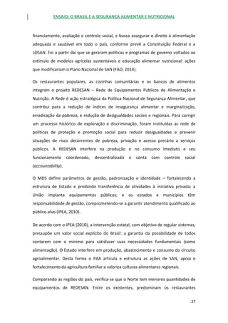 ENSAIO: O BRASIL E A SEGURANÇA ALIMENTAR E NUTRICIONAL
27
financiamento, avaliação e controle social, e busca assegurar o direito à alimentação
adequada e saudável em todo o país, conforme prevê a Constituição Federal e a
LOSAN. Foi a partir daí que se geraram políticas e programas de governo voltados ao
estímulo de modelos agrícolas sustentáveis e educação alimentar nutricional: ações
que modificariam o Plano Nacional de SAN (FAO, 2014).
Os restaurantes populares, as cozinhas comunitárias e os bancos de alimentos
integram o projeto REDESAN – Rede de Equipamentos Públicos de Alimentação e
Nutrição. A Rede é ação estratégica da Política Nacional de Segurança Alimentar, que
contribui para a redução de índices de insegurança alimentar e marginalização,
erradicação da pobreza, e redução de desigualdades sociais e regionais. Para corrigir
um processo histórico de exploração e discriminação, foram instituídas as rede de
políticas de proteção e promoção social para reduzir desigualdades e prevenir
situações de risco decorrentes de pobreza, privação e acesso precário a serviços
públicos. A REDESAN interfere na produção e no consumo imediato e seu
funcionamento coordenado, descentralizado e conta com controle social
(accountability).
O MDS define parâmetros de gestão, padronização e identidade – fortalecendo a
estrutura de Estado e proibindo transferência de atividades à iniciativa privada; a
União implanta equipamentos públicos; e os estados e municípios têm
responsabilidade de gestão, comprometendo-se a garantir atendimento qualificado ao
público-alvo (IPEA, 2010).
De acordo com o IPEA (2010), a intervenção estatal, com objetivo de regular sistemas,
pressupõe um valor social explícito do Brasil: a garantia da possibilidade de todos
contarem com o mínimo para satisfazer suas necessidades fundamentais (como
alimentação). O Estado interfere em produção, abastecimento e consumo do circuito
agroalimentar. Desta forma o PAA articula e estrutura as ações de SAN, apoia o
fortalecimento da agricultura familiar e valoriza culturas alimentares regionais.
Comparando as regiões do país, verifica-se que o Norte tem menores quantidades de
equipamentos de REDESAN. Entre os existentes, predominam os restaurantes
 