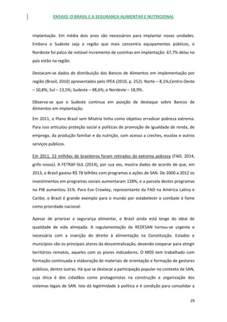 ENSAIO: O BRASIL E A SEGURANÇA ALIMENTAR E NUTRICIONAL
29
implantação. Em média dois anos são necessários para implantar novas unidades.
Embora o Sudeste seja a região que mais concentra equipamentos públicos, o
Nordeste foi palco de notável incremento de cozinhas em implantação: 67,7% delas no
país estão na região.
Destacam-se dados de distribuição dos Bancos de Alimentos em implementação por
região (Brasil, 2010) apresentados pelo IPEA (2010, p. 252): Norte – 8,1%;Centro-Oeste
– 10,8%; Sul – 13,5%; Sudeste – 48,6%; e Nordeste – 18,9%.
Observa-se que o Sudeste continua em posição de destaque sobre Bancos de
Alimentos em implantação.
Em 2011, o Plano Brasil sem Miséria tinha como objetivo erradicar pobreza extrema.
Para isso articulou proteção social e políticas de promoção de igualdade de renda, de
emprego, da produção familiar e da nutrição, com acesso a creches, escolas e outros
serviços públicos.
Em 2011, 22 milhões de brasileiros foram retirados da extrema pobreza (FAO, 2014,
grifo nosso). A FETRAF-SUL (2014), por sua vez, mostra dados de acordo de que, em
2013, o Brasil gastou R$ 78 bilhões com programas e ações de SAN. De 2000 a 2012 os
investimentos em programas sociais aumentaram 128%, e a parcela destes programas
no PIB aumentou 31%. Para Eve Crowley, representante da FAO na América Latina e
Caribe, o Brasil é grande exemplo para o mundo por estabelecer o combate à fome
como prioridade nacional.
Apesar de priorizar a segurança alimentar, o Brasil ainda está longe do ideal de
qualidade de vida almejada. A regulamentação da REDESAN tornou-se urgente e
necessária com a inserção do direito à alimentação na Constituição. Estados e
municípios são os principais atores da descentralização, devendo cooperar para atingir
territórios remotos, aqueles com os piores indicadores. O MDS tem trabalhado com
formação continuada e elaboração de materiais de orientação e formação de gestores
públicos, dentre outras. Há que se destacar a participação popular no contexto de SAN,
cuja ótica é dos cidadãos como protagonistas na construção e organização dos
sistemas legais de SAN. Isto dá legitimidade à política e é condição para consolidar a
 