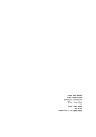 Brilhar para sempre,
brilhar como um farol
brilhar com brilho eterno.
Gente é para brilhar
(...)
Este é o meu slogan
e o do sol.
Vladimir Maiakóvski (1893-1930)
 