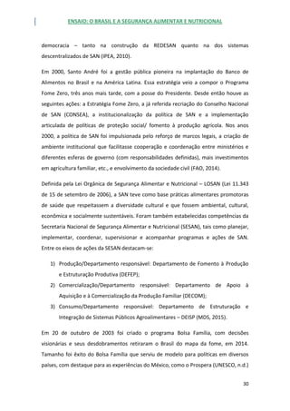 ENSAIO: O BRASIL E A SEGURANÇA ALIMENTAR E NUTRICIONAL
30
democracia – tanto na construção da REDESAN quanto na dos sistemas
descentralizados de SAN (IPEA, 2010).
Em 2000, Santo André foi a gestão pública pioneira na implantação do Banco de
Alimentos no Brasil e na América Latina. Essa estratégia veio a compor o Programa
Fome Zero, três anos mais tarde, com a posse do Presidente. Desde então houve as
seguintes ações: a Estratégia Fome Zero, a já referida recriação do Conselho Nacional
de SAN (CONSEA), a institucionalização da política de SAN e a implementação
articulada de políticas de proteção social/ fomento à produção agrícola. Nos anos
2000, a política de SAN foi impulsionada pelo reforço de marcos legais, a criação de
ambiente institucional que facilitasse cooperação e coordenação entre ministérios e
diferentes esferas de governo (com responsabilidades definidas), mais investimentos
em agricultura familiar, etc., e envolvimento da sociedade civil (FAO, 2014).
Definida pela Lei Orgânica de Segurança Alimentar e Nutricional – LOSAN (Lei 11.343
de 15 de setembro de 2006), a SAN teve como base práticas alimentares promotoras
de saúde que respeitassem a diversidade cultural e que fossem ambiental, cultural,
econômica e socialmente sustentáveis. Foram também estabelecidas competências da
Secretaria Nacional de Segurança Alimentar e Nutricional (SESAN), tais como planejar,
implementar, coordenar, supervisionar e acompanhar programas e ações de SAN.
Entre os eixos de ações da SESAN destacam-se:
1) Produção/Departamento responsável: Departamento de Fomento à Produção
e Estruturação Produtiva (DEFEP);
2) Comercialização/Departamento responsável: Departamento de Apoio à
Aquisição e à Comercialização da Produção Familiar (DECOM);
3) Consumo/Departamento responsável: Departamento de Estruturação e
Integração de Sistemas Públicos Agroalimentares – DEISP (MDS, 2015).
Em 20 de outubro de 2003 foi criado o programa Bolsa Família, com decisões
visionárias e seus desdobramentos retiraram o Brasil do mapa da fome, em 2014.
Tamanho foi êxito do Bolsa Família que serviu de modelo para políticas em diversos
países, com destaque para as experiências do México, como o Prospera (UNESCO, n.d.)
 