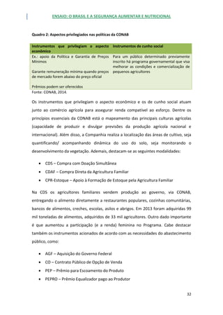 ENSAIO: O BRASIL E A SEGURANÇA ALIMENTAR E NUTRICIONAL
32
Quadro 2: Aspectos privilegiados nas políticas da CONAB
Instrumentos que privilegiam o aspecto
econômico
Instrumentos de cunho social
Ex.: apoio da Política e Garantia de Preços
Mínimos
Garante remuneração mínima quando preços
de mercado forem abaixo do preço oficial
Prêmios podem ser oferecidos
Para um público determinado previamente
inscrito há programa governamental que visa
melhorar as condições e comercialização de
pequenos agricultores
Fonte: CONAB, 2014.
Os instrumentos que privilegiam o aspecto econômico e os de cunho social atuam
junto ao comércio agrícola para assegurar renda compatível ao esforço. Dentre os
princípios essenciais da CONAB está o mapeamento das principais culturas agrícolas
(capacidade de produzir e divulgar previsões da produção agrícola nacional e
internacional). Além disso, a Companhia realiza a localização das áreas de cultivo, seja
quantificando/ acompanhando dinâmica do uso do solo, seja monitorando o
desenvolvimento da vegetação. Ademais, destacam-se as seguintes modalidades:
 CDS – Compra com Doação Simultânea
 CDAF – Compra Direta da Agricultura Familiar
 CPR-Estoque – Apoio à Formação de Estoque pela Agricultura Familiar
Na CDS os agricultores familiares vendem produção ao governo, via CONAB,
entregando o alimento diretamente a restaurantes populares, cozinhas comunitárias,
bancos de alimentos, creches, escolas, asilos e abrigos. Em 2013 foram adquiridas 99
mil toneladas de alimentos, adquiridos de 33 mil agricultores. Outro dado importante
é que aumentou a participação (e a renda) feminina no Programa. Cabe destacar
também os instrumentos acionados de acordo com as necessidades do abastecimento
público, como:
 AGF – Aquisição do Governo Federal
 CO – Contrato Público de Opção de Venda
 PEP – Prêmio para Escoamento do Produto
 PEPRO – Prêmio Equalizador pago ao Produtor
 