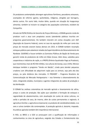 ENSAIO: O BRASIL E A SEGURANÇA ALIMENTAR E NUTRICIONAL
33
Os produtores contemplados abrangem agricultores familiares, pescadores artesanais,
acampados de reforma agrária, quilombolas, indígenas, atingidos por barragens,
dentre outros. Por outro lado, muitos deles, quando em situação de insegurança
alimentar, também se incluem na categoria das populações vulneráveis, recebem da
Companhia.
Através da PGPM (Política de Garantia de Preços Mínimos), a CONAB garante renda do
produtor rural e atua com propósitos sociais (atendendo públicos inscritos em
programas governamentais). Ela também intervém em certas situações com AGF
(Aquisição do Governo Federal), como no caso da aquisição de milho por conta dos
preços de mercado estarem baixos demais em 2013. A CONAB também recompôs
estoques públicos para abastecer estados da Superintendência do Desenvolvimento do
Nordeste (SUDENE) e houve também os Contratos Públicos de Opção de Venda para
garantir renda de produtores de milho em Mato Grosso. Além disso, subsídios para
cooperativas e indústrias de ração, e o PREPO (Prêmio Equalizador Pago ao Produtor),
que movimentou mais de R$ 450 milhões, nas culturas de laranja, uva e milho. Merece
destaque também o programa “Venda em Balcão”, criado para atender pequenos
criadores com dificuldade de adquirirem ração para os animais, seja pela alta dos
preços, ou pela distância dos mercados. O PROHORT – Programa Brasileiro de
Comercialização do Mercado Hortigranjeiro – visa fomentar o desenvolvimento do
setor, integrando estados, municípios e agentes integrantes da cadeia de produção e
de distribuição.
O CONAB faz análises sistemáticas de mercado agrícola e levantamento de safras,
preços e custos de produção. São ações que subsidiam a formação de estoques e
regularidade de abastecimentos, com atualização de custos de várias culturas, no
verão e períodos de seca, de inverno, além de custos permanentes e regionais. A
agricultura familiar, a agricultura empresarial, os produtos de sociobiodiversidade, e as
aves e suínos também são contemplados. A produção agrícola é, destarte, mapeada.
As práticas agrícolas também têm importância internacional.
A FAO, os BRICS e o G20 se preocupam com a qualificação de informações e
conhecimentos na área de agricultura, exigindo dos Estados o fortalecimento dos
 