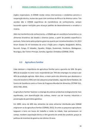 ENSAIO: O BRASIL E A SEGURANÇA ALIMENTAR E NUTRICIONAL
34
órgãos responsáveis. A CONAB recebe visitas internacionais e estabelece parceria e
cooperação técnica, muitas das quais com comitivas da África e da América Latina. Tais
acordos dão à CONAB experiência de transferência de conhecimento, sempre
buscando superar restrições para alcançar padrões de desenvolvimento e erradicar a
miséria.
Além da transferência de conhecimento, a CONAB age em assistência humanitária e os
alimentos brasileiros são doados a diversos países, a partir de pedidos específicos e
pontuais, feitos tanto pelos próprios governos quanto por iniciativa brasileira. Em 2013
foram doadas 26 mil toneladas de arroz e feijão para a Argélia, Bangladesh, Bolívia,
Burundi, Congo, El Salvador, Equador, Etiópia, Guatemala, Honduras, Madagascar,
Nicarágua, São Tomé e Príncipe, Somália, Uganda e Zimbábue (CONAB, 2014).
4.3 Agricultura Familiar
Cabe destacar a importância da agricultura familiar para a garantia da SAN. Ela gera
80% da ocupação no setor rural, respondendo por 70% dos empregos no campo e por
40% da produção agrícola. Além disso, a maior parte dos alimentos que abastecem a
mesa do brasileiro (70%) vem das pequenas propriedades, segundo Daniel Balaban, do
Centro de Excelência contra a Fome do Programa Mundial de Alimentos (FETRAF-SUL,
2014; FAO, 2014).
A agricultura familiar favorece o emprego de práticas produtivas ecologicamente mais
equilibradas, com diversificação dos cultivos, menor uso de insumos industriais e
preservação do patrimônio genético.
Em 2009, cerca de 60% dos alimentos da cesta alimentar distribuída pela CONAB
originaram-se da agricultura familiar (CONAB, 2015). Se antes os pequenos agricultores
largavam a terra em busca de trabalho e renda na cidade, hoje permanecem no
campo, recebem capacitação técnica e têm garantia de venda dos produtos, graças às
políticas de incentivo do governo nos últimos 10 anos.
 