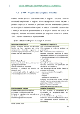 ENSAIO: O BRASIL E A SEGURANÇA ALIMENTAR E NUTRICIONAL
36
4.4 O PAA – Programa de Aquisição de Alimentos
O PAA é uma das principais ações estruturantes do Programa Fome Zero e também
mecanismo complementar ao Programa Nacional de Agricultura Familiar (PRONAF) e
promove a aquisição de alimentos de agricultores familiares diretamente ou por meio
de associações ou cooperativas com dispensa de licitação. Os alimentos são destinados
à formação de estoques governamentais ou à doação a pessoas em situação de
insegurança alimentar e nutricional atendidas por programas sociais locais (CONAB,
2015). O Quadro 3 apresenta os objetivos do PAA.
Quadro 3: Objetivos do Programa de Aquisição de Alimentos:
Remuneração da Produção Ocupação do Espaço Rural
Adquirir produtos oriundos da agricultura
familiar na hora oportuna, por preço
compensador, trazendo segurança e
incentivo ao pequeno agricultor. Este passa a
planejar com mais previsibilidade.
Mais estabilidade à agricultura
Mais ocupação e renda ao produtor no
próprio local
Mais permanência e inclusão no campo
Melhores condições: agricultor e família
desenvolvem atividade de forma mais ampla
e sistemática/ exploram meio rural com mais
racionalidade
Distribuição de Renda Combate à Fome
Onde havia atividade de subsistência tem
agora geração de renda.
Atenuação da secular iniqüidade
Garantida a circulação do dinheiro na
economia local
A administração pública da região tem mais
arrecadação para custeio e investimento
Formação de estoques de segurança
Produtos canalizados para populações em
situação de risco alimentar
Tais populações são da própria região da
produção do alimento:
- acampamentos de reforma agrária
- quilombolas
- indígenas
- atingidos por barragens, etc.
Produtos para Programas Sociais: creches/
escolas/ cozinhas comunitárias/ restaurantes
populares/ entidades beneficentes
Eleva-se o padrão nutricional
Constroem-se vínculos comunitários
Cultura Alimentar Regional Preservação Ambiental
O Governo valoriza a cultura regional
Preserva-se a cultura alimentar local
Enriquece-se a gastronomia, que pode vir a
ser atrativo turístico
Diversifica a gastronomia nacional
O PAA incentiva a recuperação e a
preservação da agrobiodiversidade em
diversas regiões.
Incentiva o trabalho de organizações.
Sistemas e manejos sustentáveis de cultivos
para desenvolver espécies regionais são
estimulados.
Fonte: CONAB, 2015.
 