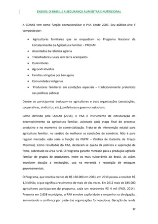 ENSAIO: O BRASIL E A SEGURANÇA ALIMENTAR E NUTRICIONAL
37
A CONAB tem como função operacionalizar o PAA desde 2003. Seu público-alvo é
composto por:
 Agricultores familiares que se enquadram no Programa Nacional de
Fortalecimento da Agricultura Familiar – PRONAF
 Assentados da reforma agrária
 Trabalhadores rurais sem terra acampados
 Quilombolas
 Agroextrativistas
 Famílias atingidas por barragens
 Comunidades indígenas
 Produtores familiares em condições especiais – tradicionalmente preteridos
nas políticas públicas
Dentre os participantes destacam-se agricultores e suas organizações (associações,
cooperativas, sindicatos, etc.), prefeituras e governos estaduais.
Como definido pela CONAB (2014), o PAA é instrumento de estruturação do
desenvolvimento da agricultura familiar, acionado após etapa final do processo
produtivo e no momento de comercialização. Trata-se de intervenção estatal para
agricultura familiar, no sentido de melhorar as condições de comércio. Não é para
regular mercado: esta seria a função da PGPM – Política de Garantia de Preços
Mínimos). Como resultados do PAA, destacam-se queda da pobreza e superação da
fome, sobretudo na área rural. O Programa garante mercado para a produção agrícola
familiar de grupos de produtores, entre os mais vulneráveis do Brasil. As ações
envolvem doação a instituições, uso na merenda e reposição de estoques
governamentais.
O Programa, que recebia menos de R$ 130.000 em 2003, em 2013 passou a receber R$
1,3 bilhão, o que significa crescimento de mais de dez vezes. Em 2012 mais de 185.000
agricultores participaram do programa, cada um recebendo R$ 4 mil (FAO, 2014).
Presente em 2.658 municípios, o PAA envolve capilaridade e empenho na divulgação,
aumentando a confiança por parte das organizações fornecedoras. Geração de renda
 