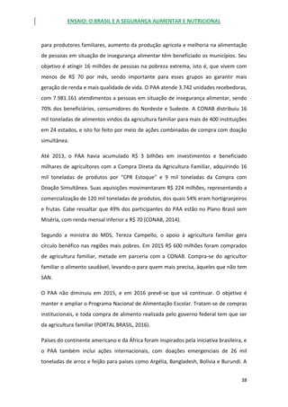 ENSAIO: O BRASIL E A SEGURANÇA ALIMENTAR E NUTRICIONAL
38
para produtores familiares, aumento da produção agrícola e melhoria na alimentação
de pessoas em situação de insegurança alimentar têm beneficiado os municípios. Seu
objetivo é atingir 16 milhões de pessoas na pobreza extrema, isto é, que vivem com
menos de R$ 70 por mês, sendo importante para esses grupos ao garantir mais
geração de renda e mais qualidade de vida. O PAA atende 3.742 unidades recebedoras,
com 7.981.161 atendimentos a pessoas em situação de insegurança alimentar, sendo
70% dos beneficiários, consumidores do Nordeste e Sudeste. A CONAB distribuiu 16
mil toneladas de alimentos vindos da agricultura familiar para mais de 400 instituições
em 24 estados, e isto foi feito por meio de ações combinadas de compra com doação
simultânea.
Até 2013, o PAA havia acumulado R$ 3 bilhões em investimentos e beneficiado
milhares de agricultores com a Compra Direta da Agricultura Familiar, adquirindo 16
mil toneladas de produtos por “CPR Estoque” e 9 mil toneladas da Compra com
Doação Simultânea. Suas aquisições movimentaram R$ 224 milhões, representando a
comercialização de 120 mil toneladas de produtos, dos quais 54% eram hortigranjeiros
e frutas. Cabe ressaltar que 49% dos participantes do PAA estão no Plano Brasil sem
Miséria, com renda mensal inferior a R$ 70 (CONAB, 2014).
Segundo a ministra do MDS, Tereza Campello, o apoio à agricultura familiar gera
círculo benéfico nas regiões mais pobres. Em 2015 R$ 600 milhões foram comprados
de agricultura familiar, metade em parceria com a CONAB. Compra-se do agricultor
familiar o alimento saudável, levando-o para quem mais precisa, àqueles que não tem
SAN.
O PAA não diminuiu em 2015, e em 2016 prevê-se que vá continuar. O objetivo é
manter e ampliar o Programa Nacional de Alimentação Escolar. Tratam-se de compras
institucionais, e toda compra de alimento realizada pelo governo federal tem que ser
da agricultura familiar (PORTAL BRASIL, 2016).
Países do continente americano e da África foram inspirados pela iniciativa brasileira, e
o PAA também inclui ações internacionais, com doações emergenciais de 26 mil
toneladas de arroz e feijão para países como Argélia, Bangladesh, Bolívia e Burundi. A
 