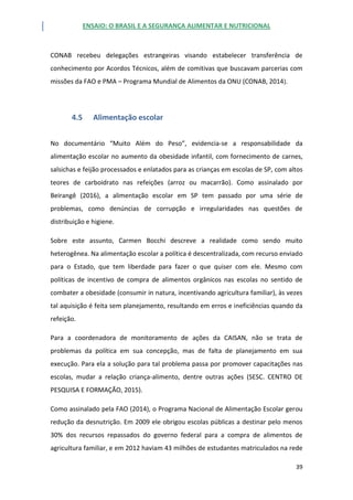 ENSAIO: O BRASIL E A SEGURANÇA ALIMENTAR E NUTRICIONAL
39
CONAB recebeu delegações estrangeiras visando estabelecer transferência de
conhecimento por Acordos Técnicos, além de comitivas que buscavam parcerias com
missões da FAO e PMA – Programa Mundial de Alimentos da ONU (CONAB, 2014).
4.5 Alimentação escolar
No documentário “Muito Além do Peso”, evidencia-se a responsabilidade da
alimentação escolar no aumento da obesidade infantil, com fornecimento de carnes,
salsichas e feijão processados e enlatados para as crianças em escolas de SP, com altos
teores de carboidrato nas refeições (arroz ou macarrão). Como assinalado por
Beirangê (2016), a alimentação escolar em SP tem passado por uma série de
problemas, como denúncias de corrupção e irregularidades nas questões de
distribuição e higiene.
Sobre este assunto, Carmen Bocchi descreve a realidade como sendo muito
heterogênea. Na alimentação escolar a política é descentralizada, com recurso enviado
para o Estado, que tem liberdade para fazer o que quiser com ele. Mesmo com
políticas de incentivo de compra de alimentos orgânicos nas escolas no sentido de
combater a obesidade (consumir in natura, incentivando agricultura familiar), às vezes
tal aquisição é feita sem planejamento, resultando em erros e ineficiências quando da
refeição.
Para a coordenadora de monitoramento de ações da CAISAN, não se trata de
problemas da política em sua concepção, mas de falta de planejamento em sua
execução. Para ela a solução para tal problema passa por promover capacitações nas
escolas, mudar a relação criança-alimento, dentre outras ações (SESC. CENTRO DE
PESQUISA E FORMAÇÃO, 2015).
Como assinalado pela FAO (2014), o Programa Nacional de Alimentação Escolar gerou
redução da desnutrição. Em 2009 ele obrigou escolas públicas a destinar pelo menos
30% dos recursos repassados do governo federal para a compra de alimentos de
agricultura familiar, e em 2012 haviam 43 milhões de estudantes matriculados na rede
 