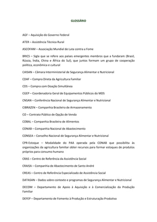 GLOSSÁRIO
AGF – Aquisição do Governo Federal
ATER – Assistência Técnica Rural
ASCOFAM – Associação Mundial de Luta contra a Fome
BRICS – Sigla que se refere aos países emergentes membros que a fundaram (Brasil,
Rússia, Índia, China e África do Sul), que juntos formam um grupo de cooperação
política, econômica e cultural
CAISAN – Câmara Interministerial de Segurança Alimentar e Nutricional
CDAF – Compra Direta da Agricultura Familiar
CDS – Compra com Doação Simultânea
CGEP – Coordenadoria Geral de Equipamentos Públicos do MDS
CNSAN – Conferência Nacional de Segurança Alimentar e Nutricional
CIBRAZEN – Companhia Brasileira de Armazenamento
CO – Contrato Público de Opção de Venda
COBAL – Companhia Brasileira de Alimentos
CONAB – Companhia Nacional de Abastecimento
CONSEA – Conselho Nacional de Segurança Alimentar e Nutricional
CPR-Estoque – Modalidade do PAA operada pela CONAB que possibilita às
organizações da agricultura familiar obter recursos para formar estoques de produtos
próprios para consumo humano
CRAS – Centro de Referência da Assistência Social
CRAISA – Companhia de Abastecimento de Santo André
CREAS – Centro de Referência Especializado de Assistência Social
DATASAN – Dados sobre contexto e programas de Segurança Alimentar e Nutricional
DECOM – Departamento de Apoio à Aquisição e à Comercialização da Produção
Familiar
DEFEP – Departamento de Fomento à Produção e Estruturação Produtiva
 