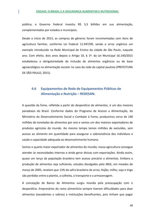 ENSAIO: O BRASIL E A SEGURANÇA ALIMENTAR E NUTRICIONAL
40
pública; o Governo Federal investiu R$ 3,3 bilhões em sua alimentação,
complementados por estados e municípios.
Desde o início de 2013, as compras de gêneros foram incrementadas com itens de
agricultura familiar, conforme Lei Federal 11.947/09, sendo o arroz orgânico um
exemplo introduzido na Rede Municipal de Ensino da cidade de São Paulo, naquele
ano. Com efeito, dois anos depois o Artigo 10, § 1º. da Lei Municipal 16.140/2015
estabeleceu a obrigatoriedade de inclusão de alimentos orgânicos ou de base
agroecológica na alimentação escolar no caso da rede da capital paulista (PREFEITURA
DE SÃO PAULO, 2015).
4.6 Equipamentos de Rede de Equipamentos Públicos de
Alimentação e Nutrição – REDESAN.
A questão da fome, refletida a partir do desperdício de alimentos, é um dos maiores
paradoxos do Brasil. Conforme dados do Programa de Acesso a Alimentação, do
Ministério do Desenvolvimento Social e Combate à Fome, produzimos cerca de 140
milhões de toneladas de alimentos por ano e somos um dos maiores exportadores de
produtos agrícolas do mundo. Ao mesmo tempo temos milhões de excluídos, sem
acesso ao alimento em quantidade para assegurar a sobrevivência dos indivíduos e
saúde e capacidade adequada ao desenvolvimento humano.
Somos o quarto maior exportador de alimentos do mundo; nossa agricultura consegue
atender às necessidades internas e ainda gerar divisas com exportações. Ainda assim,
quase um terço da população brasileira tem acesso precário a alimentos. Embora a
produção de alimentos seja suficiente, estudos divulgados pelo IBGE, em meados de
março de 2005, revelam que 13% da safra brasileira de arroz, feijão, milho, soja e trigo
são perdidos entre o plantio, a colheita, o transporte e a armazenagem.
A concepção de Banco de Alimentos surgiu movida pela preocupação com o
desperdício. Empresários do ramo alimentício sempre tiveram dificuldades para doar
alimentos (excedentes e sobras) a instituições beneficentes, pois tinham que pagar
 