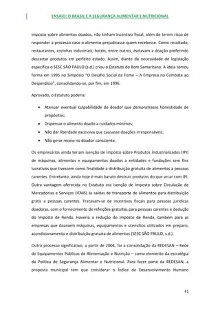 ENSAIO: O BRASIL E A SEGURANÇA ALIMENTAR E NUTRICIONAL
41
imposto sobre alimentos doados, não tinham incentivo fiscal, além de terem risco de
responder a processo caso o alimento prejudicasse quem recebesse. Como resultado,
restaurantes, cozinhas industriais, hotéis, entre outros, evitavam a doação preferindo
descartar produtos em perfeito estado. Assim, diante da necessidade de legislação
específica o SESC SÃO PAULO (s.d.) criou o Estatuto do Bom Samaritano. A ideia tomou
forma em 1995 no Simpósio “O Desafio Social da Fome – A Empresa no Combate ao
Desperdício”, consolidando-se, por fim, em 1996.
Aprovado, o Estatuto poderia:
 Atenuar eventual culpabilidade do doador que demonstrasse honestidade de
propósitos;
 Dispensar o alimento doado a cuidados mínimos;
 Não dar liberdade excessiva que causasse doações irresponsáveis;
 Não gerar receio no doador consciente.
Os empresários ainda teriam isenção de Imposto sobre Produtos Industrializados (IPI)
de máquinas, alimentos e equipamentos doados a entidades e fundações sem fins
lucrativos que tivessem como finalidade a distribuição gratuita de alimentos a pessoas
carentes. Entretanto, ainda hoje é mais barato destruir produtos do que arcar com IPI.
Outra vantagem oferecida no Estatuto era isenção de Imposto sobre Circulação de
Mercadorias e Serviços (ICMS) às saídas de transporte de alimentos para distribuição
grátis a pessoas carentes. Tratavam-se de incentivos fiscais para pessoas jurídicas
doadoras, com o fornecimento de refeições gratuitas para pessoas carentes e dedução
do Imposto de Renda. Haveria a redução do Imposto de Renda, também para as
empresas que doassem máquinas, equipamentos e utensílios utilizados em preparo,
acondicionamento e distribuição gratuita de alimentos (SESC SÃO PAULO, s.d.).
Outro processo significativo, a partir de 2004, foi a consolidação da REDESAN – Rede
de Equipamentos Públicos de Alimentação e Nutrição – como elemento da estratégia
da Política de Segurança Alimentar e Nutricional. Para fazer parte da REDESAN, a
proposta municipal tem que considerar o Índice de Desenvolvimento Humano
 