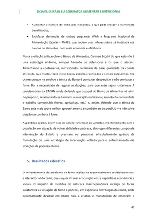 ENSAIO: O BRASIL E A SEGURANÇA ALIMENTAR E NUTRICIONAL
43
 Aumentar o número de entidades atendidas, o que pode crescer o número de
beneficiados;
 Satisfazer demandas de outros programas (PAA e Programa Nacional de
Alimentação Escolar - PNAE), que podem usar infraestrutura já instalada dos
bancos de alimentos, com mais economia e eficiência.
Numa avaliação crítica sobre o Banco de Alimentos, Carmen Bocchi diz que esta não é
uma estratégia unânime, sempre havendo os defensores e os que o atacam.
Alimentando a controvérsia, nutricionistas reclamam da baixa qualidade da comida
oferecida, que muitas vezes inclui doces, biscoitos recheados e demais guloseimas. Isto
ocorre porque na verdade a tônica do Banco é combater desperdício e não combater a
fome. Daí a necessidade de regular as doações, para que estas sejam criteriosas. A
coordenadora da CAISAN ainda defende que o papel do Banco de Alimentos vá além
do proposto, relacionando-se também a educação nutricional, reunião da comunidade
e trabalho comunitário (horta, agricultura, etc.) e, assim, defende que a tônica do
Banco seja mais sobre melhor aproveitamento e combate ao desperdício – e não sobre
doação ou combate à fome.
As políticas sociais, sejam elas de caráter universal ou voltadas prioritariamente para a
população em situação de vulnerabilidade e pobreza, abrangem diferentes campos de
intervenção do Estado e precisam ser pensadas articuladamente quando da
formulação de uma estratégia de intervenção voltada para o enfrentamento das
situações de pobreza e fome.
5. Resultados e desafios
O enfrentamento do problema da fome implica no reconhecimento multidimensional
e intersetorial do tema, que requer intensa articulação entre as políticas econômicas e
sociais. O impacto de medidas de natureza macroeconômica alcança de forma
substantiva as situações de fome e pobreza, em especial a distribuição da renda, ainda
extremamente desigual em nosso País, a criação e manutenção de empregos e
 