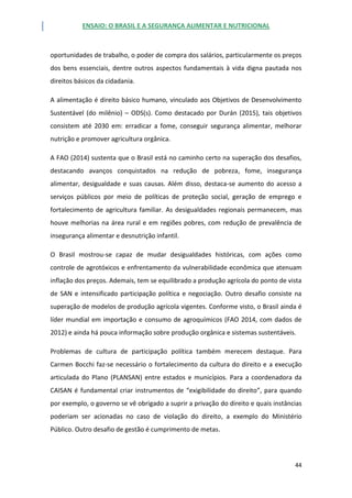ENSAIO: O BRASIL E A SEGURANÇA ALIMENTAR E NUTRICIONAL
44
oportunidades de trabalho, o poder de compra dos salários, particularmente os preços
dos bens essenciais, dentre outros aspectos fundamentais à vida digna pautada nos
direitos básicos da cidadania.
A alimentação é direito básico humano, vinculado aos Objetivos de Desenvolvimento
Sustentável (do milênio) – ODS(s). Como destacado por Durán (2015), tais objetivos
consistem até 2030 em: erradicar a fome, conseguir segurança alimentar, melhorar
nutrição e promover agricultura orgânica.
A FAO (2014) sustenta que o Brasil está no caminho certo na superação dos desafios,
destacando avanços conquistados na redução de pobreza, fome, insegurança
alimentar, desigualdade e suas causas. Além disso, destaca-se aumento do acesso a
serviços públicos por meio de políticas de proteção social, geração de emprego e
fortalecimento de agricultura familiar. As desigualdades regionais permanecem, mas
houve melhorias na área rural e em regiões pobres, com redução de prevalência de
insegurança alimentar e desnutrição infantil.
O Brasil mostrou-se capaz de mudar desigualdades históricas, com ações como
controle de agrotóxicos e enfrentamento da vulnerabilidade econômica que atenuam
inflação dos preços. Ademais, tem se equilibrado a produção agrícola do ponto de vista
de SAN e intensificado participação política e negociação. Outro desafio consiste na
superação de modelos de produção agrícola vigentes. Conforme visto, o Brasil ainda é
líder mundial em importação e consumo de agroquímicos (FAO 2014, com dados de
2012) e ainda há pouca informação sobre produção orgânica e sistemas sustentáveis.
Problemas de cultura de participação política também merecem destaque. Para
Carmen Bocchi faz-se necessário o fortalecimento da cultura do direito e a execução
articulada do Plano (PLANSAN) entre estados e municípios. Para a coordenadora da
CAISAN é fundamental criar instrumentos de “exigibilidade do direito”, para quando
por exemplo, o governo se vê obrigado a suprir a privação do direito e quais instâncias
poderiam ser acionadas no caso de violação do direito, a exemplo do Ministério
Público. Outro desafio de gestão é cumprimento de metas.
 