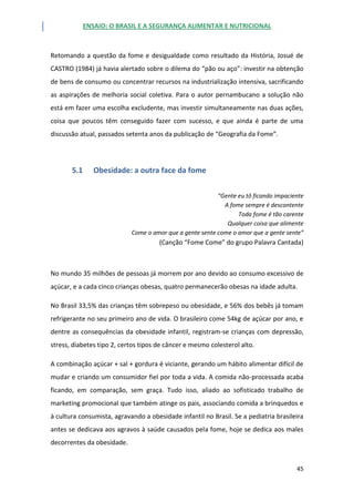 ENSAIO: O BRASIL E A SEGURANÇA ALIMENTAR E NUTRICIONAL
45
Retomando a questão da fome e desigualdade como resultado da História, Josué de
CASTRO (1984) já havia alertado sobre o dilema do “pão ou aço”: investir na obtenção
de bens de consumo ou concentrar recursos na industrialização intensiva, sacrificando
as aspirações de melhoria social coletiva. Para o autor pernambucano a solução não
está em fazer uma escolha excludente, mas investir simultaneamente nas duas ações,
coisa que poucos têm conseguido fazer com sucesso, e que ainda é parte de uma
discussão atual, passados setenta anos da publicação de “Geografia da Fome”.
5.1 Obesidade: a outra face da fome
“Gente eu tô ficando impaciente
A fome sempre é descontente
Toda fome é tão carente
Qualquer coisa que alimente
Come o amor que a gente sente come o amor que a gente sente”
(Canção “Fome Come” do grupo Palavra Cantada)
No mundo 35 milhões de pessoas já morrem por ano devido ao consumo excessivo de
açúcar, e a cada cinco crianças obesas, quatro permanecerão obesas na idade adulta.
No Brasil 33,5% das crianças têm sobrepeso ou obesidade, e 56% dos bebês já tomam
refrigerante no seu primeiro ano de vida. O brasileiro come 54kg de açúcar por ano, e
dentre as consequências da obesidade infantil, registram-se crianças com depressão,
stress, diabetes tipo 2, certos tipos de câncer e mesmo colesterol alto.
A combinação açúcar + sal + gordura é viciante, gerando um hábito alimentar difícil de
mudar e criando um consumidor fiel por toda a vida. A comida não-processada acaba
ficando, em comparação, sem graça. Tudo isso, aliado ao sofisticado trabalho de
marketing promocional que também atinge os pais, associando comida a brinquedos e
à cultura consumista, agravando a obesidade infantil no Brasil. Se a pediatria brasileira
antes se dedicava aos agravos à saúde causados pela fome, hoje se dedica aos males
decorrentes da obesidade.
 