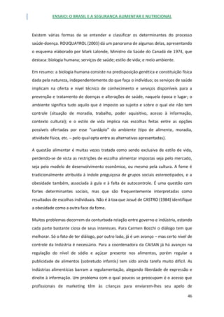 ENSAIO: O BRASIL E A SEGURANÇA ALIMENTAR E NUTRICIONAL
46
Existem várias formas de se entender e classificar os determinantes do processo
saúde-doença. ROUQUAYROL (2003) dá um panorama de algumas delas, apresentando
o esquema elaborado por Mark Lalonde, Ministro da Saúde do Canadá de 1974, que
destaca: biologia humana; serviços de saúde; estilo de vida; e meio ambiente.
Em resumo: a biologia humana consiste na predisposição genética e constituição física
dada pela natureza, independentemente do que faça o indivíduo; os serviços de saúde
implicam na oferta e nível técnico de conhecimento e serviços disponíveis para a
prevenção e tratamento de doenças e alterações de saúde, naquela época e lugar; o
ambiente significa tudo aquilo que é imposto ao sujeito e sobre o qual ele não tem
controle (situação de moradia, trabalho, poder aquisitivo, acesso à informação,
contexto cultural); e o estilo de vida implica nas escolhas feitas entre as opções
possíveis ofertadas por esse “cardápio” do ambiente (tipo de alimento, moradia,
atividade física, etc. – pelo qual opta entre as alternativas apresentadas).
A questão alimentar é muitas vezes tratada como sendo exclusiva de estilo de vida,
perdendo-se de vista as restrições de escolha alimentar impostas seja pelo mercado,
seja pelo modelo de desenvolvimento econômico, ou mesmo pela cultura. A fome é
tradicionalmente atribuída à índole preguiçosa de grupos sociais estereotipados, e a
obesidade também, associada à gula e à falta de autocontrole. É uma questão com
fortes determinantes sociais, mas que são frequentemente interpretadas como
resultados de escolhas individuais. Não é à toa que Josué de CASTRO (1984) identifique
a obesidade como a outra face da fome.
Muitos problemas decorrem da conturbada relação entre governo e indústria, estando
cada parte bastante ciosa de seus interesses. Para Carmen Bocchi o diálogo tem que
melhorar. Só o fato de ter diálogo, por outro lado, já é um avanço – mas certo nível de
controle da Indústria é necessário. Para a coordenadora da CAISAN já há avanços na
regulação do nível de sódio e açúcar presente nos alimentos, porém regular a
publicidade de alimentos (sobretudo infantis) tem sido ainda tarefa muito difícil. As
indústrias alimentícias barram a regulamentação, alegando liberdade de expressão e
direito à informação. Um problema com o qual poucos se preocupam é o acesso que
profissionais de marketing têm às crianças para enviarem-lhes seu apelo de
 