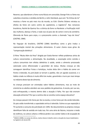 ENSAIO: O BRASIL E A SEGURANÇA ALIMENTAR E NUTRICIONAL
49
Neverov, que abordaram a fome numa Rússia em convulsão; George Fink e a fome nos
subúrbios cinzentos e sórdidos de Berlim; e John Steinbeck, que com “As Vinhas da Ira”
mostrou a fome no país mais rico do mundo, os EUA. Charles Dickens retratou os
efeitos da fome em outro centro do capitalismo, a Inglaterra9
. Nos romances
brasileiros, Rachel de Queiroz faz a crômica da fome no Nordeste: a frutificação inútil
das mulheres, doença e fome, e tudo isso só para dar de comer à terra do cemitério.
Oferenda de flores para anjos, e o preconceito contra a chamada “raça de tísico”
(CASTRO, 1984).
No linguajar do brasileiro, CASTRO (1984) identificou como a gíria traduz a
representação mental das privações alimentares. O autor chama essas gírias de
“compensação dietética”.
O filme “Muito Além do Peso” dirigido por Estela Renner reflete problemas sérios de
cultura concernentes a alimentação. Na atualidade, a associação entre comida e
cultura consumista tem efeitos deletérios à saúde, sendo o alimento processado
valorizado como diferenciador e garantidor de status. Muitas crianças já não
conseguem identificar frutas e hortaliças, muitas delas têm o hábito de comer em
frente à televisão. As junk foods se tornam o padrão, não um agrado ocasional, e o
hábito criado na infância é muito difícil de mudar, garantindo o lucro por mais tempo
na indústria deste tipo de alimento.
As crianças precisam ser orientadas sobre hábitos alimentares, mas ao invés de
orientá-las os adultos atendem aos seus pedidos de guloseimas. A escola, por sua vez,
está enfraquecida, e mesmo dentro dela a atuação é falha. Por que não ensinam
educação alimentar? Por que a cantina não se constitui como espaço educativo?
As crianças passam três horas por dia na escola, e cinco horas por dia vendo televisão.
Os pais estão transferindo a capacidade onírica à televisão. Estima-se que exposição à
TV aumente o consumo de junk foods em 134%. No documentário as próprias crianças
identificam falta de sentido em tudo isso. Por uma série de fatores, inclusive o medo
da violência, na cultura urbana a infância perde o seu caráter lúdico e de ocupação de
9
ENGELS (2008), no campo da ciência, realiza clássico trabalho sobre a situação da classe trabalhadora
na Inglaterra do século XIX.
 