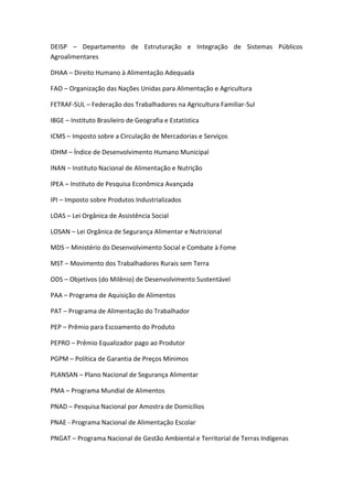 DEISP – Departamento de Estruturação e Integração de Sistemas Públicos
Agroalimentares
DHAA – Direito Humano à Alimentação Adequada
FAO – Organização das Nações Unidas para Alimentação e Agricultura
FETRAF-SUL – Federação dos Trabalhadores na Agricultura Familiar-Sul
IBGE – Instituto Brasileiro de Geografia e Estatística
ICMS – Imposto sobre a Circulação de Mercadorias e Serviços
IDHM – Índice de Desenvolvimento Humano Municipal
INAN – Instituto Nacional de Alimentação e Nutrição
IPEA – Instituto de Pesquisa Econômica Avançada
IPI – Imposto sobre Produtos Industrializados
LOAS – Lei Orgânica de Assistência Social
LOSAN – Lei Orgânica de Segurança Alimentar e Nutricional
MDS – Ministério do Desenvolvimento Social e Combate à Fome
MST – Movimento dos Trabalhadores Rurais sem Terra
ODS – Objetivos (do Milênio) de Desenvolvimento Sustentável
PAA – Programa de Aquisição de Alimentos
PAT – Programa de Alimentação do Trabalhador
PEP – Prêmio para Escoamento do Produto
PEPRO – Prêmio Equalizador pago ao Produtor
PGPM – Política de Garantia de Preços Mínimos
PLANSAN – Plano Nacional de Segurança Alimentar
PMA – Programa Mundial de Alimentos
PNAD – Pesquisa Nacional por Amostra de Domicílios
PNAE - Programa Nacional de Alimentação Escolar
PNGAT – Programa Nacional de Gestão Ambiental e Territorial de Terras Indígenas
 