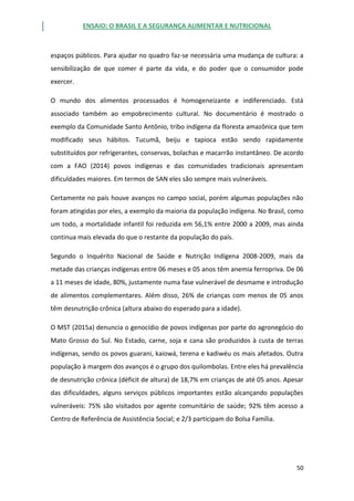 ENSAIO: O BRASIL E A SEGURANÇA ALIMENTAR E NUTRICIONAL
50
espaços públicos. Para ajudar no quadro faz-se necessária uma mudança de cultura: a
sensibilização de que comer é parte da vida, e do poder que o consumidor pode
exercer.
O mundo dos alimentos processados é homogeneizante e indiferenciado. Está
associado também ao empobrecimento cultural. No documentário é mostrado o
exemplo da Comunidade Santo Antônio, tribo indígena da floresta amazônica que tem
modificado seus hábitos. Tucumã, beiju e tapioca estão sendo rapidamente
substituídos por refrigerantes, conservas, bolachas e macarrão instantâneo. De acordo
com a FAO (2014) povos indígenas e das comunidades tradicionais apresentam
dificuldades maiores. Em termos de SAN eles são sempre mais vulneráveis.
Certamente no país houve avanços no campo social, porém algumas populações não
foram atingidas por eles, a exemplo da maioria da população indígena. No Brasil, como
um todo, a mortalidade infantil foi reduzida em 56,1% entre 2000 a 2009, mas ainda
continua mais elevada do que o restante da população do país.
Segundo o Inquérito Nacional de Saúde e Nutrição Indígena 2008-2009, mais da
metade das crianças indígenas entre 06 meses e 05 anos têm anemia ferropriva. De 06
a 11 meses de idade, 80%, justamente numa fase vulnerável de desmame e introdução
de alimentos complementares. Além disso, 26% de crianças com menos de 05 anos
têm desnutrição crônica (altura abaixo do esperado para a idade).
O MST (2015a) denuncia o genocídio de povos indígenas por parte do agronegócio do
Mato Grosso do Sul. No Estado, carne, soja e cana são produzidos à custa de terras
indígenas, sendo os povos guarani, kaiowá, terena e kadiwéu os mais afetados. Outra
população à margem dos avanços é o grupo dos quilombolas. Entre eles há prevalência
de desnutrição crônica (déficit de altura) de 18,7% em crianças de até 05 anos. Apesar
das dificuldades, alguns serviços públicos importantes estão alcançando populações
vulneráveis: 75% são visitados por agente comunitário de saúde; 92% têm acesso a
Centro de Referência de Assistência Social; e 2/3 participam do Bolsa Família.
 