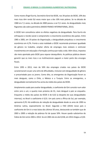 ENSAIO: O BRASIL E A SEGURANÇA ALIMENTAR E NUTRICIONAL
54
Como mostra Ángel Gurría, Secretário-Geral da OCDE, nos 34 países da OCDE, 10% dos
mais ricos têm renda 9,6 vezes maior que a dos 10% mais pobres. Se na década de
1980 era 7,1 vezes, na década de 2000 passou a ser 9,1 vezes. As desigualdades mais
flagrantes são sobre patrimônio (RADIO FRANCE INTERNATIONAL, 2015).
A OCDE tem consciência sobre os efeitos negativos da desigualdade. Para Gurría ela
enfraquece o tecido social e compromete o crescimento econômico dos países. Entre
1985 e 2005, em 19 países da Organização, a desigualdade prejudicou o crescimento
econômico em 4,7%. Frente a esta realidade a OCDE recomenda promover igualdade
de gênero no trabalho, ampliar oferta de empregos mais estáveis e estimular
investimentos em educação e formação contínua por toda a vida. Além disso, impostos
são meio apontado pela OCDE para reparar desequilíbrio. As políticas públicas devem
garantir que os mais ricos e as multinacionais paguem a maior parte dos encargos
fiscais.
Entre 1995 e 2013, mais de 50% dos empregos criados nos países da OCDE
caracterizaram-se por uma série de dificuldades, inclusive com desigualdade de gênero
e precariedade para os jovens. Como dito, os emergentes da Organização foram os
mais desiguais, como o Chile, o México e a Turquia. Entre os emergentes, a
desigualdade normalmente fica acima da média dos países da OCDE.
Amplamente usado para avaliar desigualdade, o coeficiente de Gini consiste num valor
entre zero e um; e quanto mais próximo de 01, mais desigual o país se enquadra.
Enquanto a média dos países da OCDE é de 0,32 (a despeito de suas desigualdades
internas), no Brasil o coeficiente é 0,55. Um país como a África do Sul, por exemplo,
apresenta 0,70. Há evidências de redução de desigualdade desde os anos de 1990 na
América Latina, especialmente no Brasil. Segundo a FAO (2014) nesse país o
coeficiente de Gini é o mais baixo dos últimos 50 anos, destacando-se também que de
2003 a 2009 a redução da pobreza foi de quase 50%. Houve queda substantiva do
Índice de Gini entre 2001 e 2012. Se em 2001 ele era de 0,558, em 2012 chegou a 0,50.
 