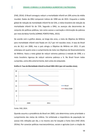 ENSAIO: O BRASIL E A SEGURANÇA ALIMENTAR E NUTRICIONAL
58
(FAO, 2014). O Brasil conseguiu reduzir a mortalidade infantil em 20% acima da média
mundial. Dados da ONU comparam índices de 1990 aos de 2015. Enquanto a média
global de redução da mortalidade infantil foi de 53%, o índice brasileiro de redução da
mortalidade infantil foi de 73%. Segundo a ONU, os avanços são decorrentes de
conjunto de políticas públicas, tais como acesso a vacinação e diminuição da pobreza
por meio do Bolsa Família (JORNAL PONTO FINAL, 2015).
De acordo com o gráfico abaixo, ao longo dos anos, a meta do Objetivo do Milênio
para mortalidade infantil está fixada em 15,7 por mil nascidos vivos. A taxa do Brasil
era de 26,1 em 2000, mas o país atingiu o Objetivo do Milênio em 2011. O país
antecipou em quatro anos o cumprimento da meta nos Objetivos de Desenvolvimento
do Milênio. Havia a meta global de reduzir extrema pobreza à metade de 1990, e a
meta brasileira rigorosa de reduzir extrema pobreza a ¼. No Brasil foram todas
cumpridas, como dito anteriormente, bem antes do estipulado.
Gráfico 6: Taxa de Mortalidade Infantil no Brasil 2001-2011 (por mil nascidos vivos).
Fonte: FAO, 2014.
Quando assumiu a presidência do Brasil em 2003, Lula determinou como prioridade o
cumprimento das metas do milênio. Foi enfatizada a importância da população ter
acesso três refeições por dia, e no mesmo ano foi lançado o Fome Zero (FAO 2014;
2014a). Por conectar políticas macroeconômicas, sociais e agrícolas (com a criação do
0
5
10
15
20
25
30
2000 2011
Brasil
Meta ODM
 