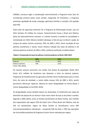ENSAIO: O BRASIL E A SEGURANÇA ALIMENTAR E NUTRICIONAL
59
CONSEA, estrutura legal e coordenação interministerial) o Programa Fome Zero foi
considerado primeiro passo neste sentido. Integrando 19 ministérios, o Programa
promoveu igualdade de renda, emprego, agricultura familiar e nutrição e foi apoiado
pela FAO.
Outro pilar da segurança alimentar foi o Programa de Alimentação Escolar, que em
2012 atendeu 43 milhões de crianças. Posteriormente houve o Brasil sem Miséria,
plano de desenvolvimento inclusivo, e o direito humano à comida foi consolidado à
Constituição em 2010. Merece também destaque o fato de que no Brasil o poder de
compra do salário mínimo aumentou 70%, de 2003 a 2013. Como resultado de tais
políticas econômicas e sociais, houve drástica redução das taxas de pobreza e de
extrema pobreza no Brasil, de 2001 a 2012, conforme verificado na tabela abaixo:
Tabela 3: Comparação de taxas de pobreza e extrema pobreza no Brasil, 2001-2012:
2001 2012
Pobreza 24,3% 8,4%
Pobreza extrema 14% 3,5%
Fonte: FAO, 2014a.
Os maiores avanços ocorreram nas rendas mais baixas da população. Desde 2011
foram 22,1 milhões de brasileiros que deixaram a linha da extrema pobreza.
Programas de fortalecimento da agricultura familiar foram fundamentais para o Fome
Zero. No ramo de atividade, a renda média cresceu 52% de 2003 a 2011, porém
persistiram diferenças regionais. Observa-se maior desigualdade no Centro-Oeste e
menor desigualdade no Sul (FAO, 2014).
As desigualdades raciais também devem ser destacadas. O rendimento per capita de
domicílios de pessoa de cor branca é duas vezes maior do que os de pretos e pardos.
Segundo o MDS (2015), entre as famílias beneficiárias do Bolsa Família, 10,3 milhões
dos responsáveis são negros (75% do total). Com o Plano Brasil sem Miséria, mais de
332 mil beneficiários negros do Bolsa Família se formalizaram como MEI
(microempreendedores individuais) – compondo 63% do total, e 78% das operações
de microcrédito produtivo do Programa Crescer foram realizadas por negros
 