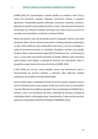 ENSAIO: O BRASIL E A SEGURANÇA ALIMENTAR E NUTRICIONAL
61
DURÁN (2015) faz recomendações e destaca desafios no combate à fome. Para a
autora são necessárias respostas integradas, envolvendo mulheres e pequenos
agricultores. Produtividade agrícola melhorada, crescimento econômico inclusivo e
expansão da proteção social também são fatores críticos. São necessários sistemas de
alimentação com melhores resultados nutricionais, que exijam menos uso da terra e
que sejam mais sustentáveis e resilientes à mudança climática.
Quanto aos desafios, estes são tão grandes quanto a população. Estima-se que serão
necessários 70% a mais de alimentos para cobrir a mudança estimada na demanda e
na dieta. Outro problema é que o desperdício ainda ocorre, e por isso a produção e a
cadeia de fornecimento devem ser reavaliadas. Qualidade é também uma questão.
Erradicar a fome e extrema pobreza exigirá US$ 267 bilhões por ano – nos próximos 15
anos, e a como obter essa quantia representa um desafio. Ademais, serão necessárias
ações coletivas, como duplicar a produção de alimentos em escala global, reduzir o
desperdício e experimentar alternativas alimentares (DURÁN, 2015).
A FAO (2014), por sua vez, elenca questões centrais que permanecem, como a
democratização da estrutura fundiária, a discussão sobre diferentes modelos
produtivos e a promoção da transição agroecológica.
Carmen Bocchi elogia a capacidade do Brasil de articular grande campanha contra a
fome e na América Latina muitos copiaram o Fome Zero. Como visto, no caso brasileiro
o que fez diferença foi ter políticas articuladas. Para a coordenadora da CAISAN não se
combate a fome com transferência de renda, importação de alimentos, combate da
mortalidade infantil e alimentação escolar, separadamente. É apenas juntas que estas
ações fazem efeito (SESC/ CENTRO DE PESQUISA E FORMAÇÃO, 2015).
 