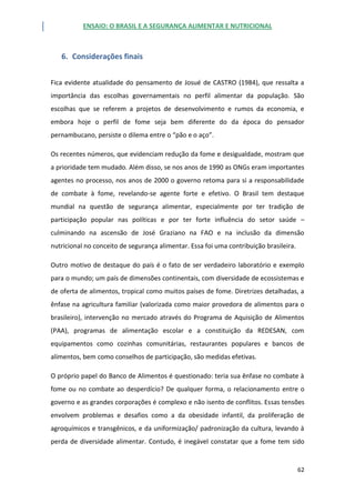 ENSAIO: O BRASIL E A SEGURANÇA ALIMENTAR E NUTRICIONAL
62
6. Considerações finais
Fica evidente atualidade do pensamento de Josué de CASTRO (1984), que ressalta a
importância das escolhas governamentais no perfil alimentar da população. São
escolhas que se referem a projetos de desenvolvimento e rumos da economia, e
embora hoje o perfil de fome seja bem diferente do da época do pensador
pernambucano, persiste o dilema entre o “pão e o aço”.
Os recentes números, que evidenciam redução da fome e desigualdade, mostram que
a prioridade tem mudado. Além disso, se nos anos de 1990 as ONGs eram importantes
agentes no processo, nos anos de 2000 o governo retoma para si a responsabilidade
de combate à fome, revelando-se agente forte e efetivo. O Brasil tem destaque
mundial na questão de segurança alimentar, especialmente por ter tradição de
participação popular nas políticas e por ter forte influência do setor saúde –
culminando na ascensão de José Graziano na FAO e na inclusão da dimensão
nutricional no conceito de segurança alimentar. Essa foi uma contribuição brasileira.
Outro motivo de destaque do país é o fato de ser verdadeiro laboratório e exemplo
para o mundo; um país de dimensões continentais, com diversidade de ecossistemas e
de oferta de alimentos, tropical como muitos países de fome. Diretrizes detalhadas, a
ênfase na agricultura familiar (valorizada como maior provedora de alimentos para o
brasileiro), intervenção no mercado através do Programa de Aquisição de Alimentos
(PAA), programas de alimentação escolar e a constituição da REDESAN, com
equipamentos como cozinhas comunitárias, restaurantes populares e bancos de
alimentos, bem como conselhos de participação, são medidas efetivas.
O próprio papel do Banco de Alimentos é questionado: teria sua ênfase no combate à
fome ou no combate ao desperdício? De qualquer forma, o relacionamento entre o
governo e as grandes corporações é complexo e não isento de conflitos. Essas tensões
envolvem problemas e desafios como a da obesidade infantil, da proliferação de
agroquímicos e transgênicos, e da uniformização/ padronização da cultura, levando à
perda de diversidade alimentar. Contudo, é inegável constatar que a fome tem sido
 