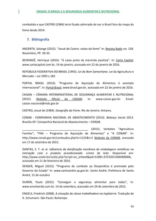 ENSAIO: O BRASIL E A SEGURANÇA ALIMENTAR E NUTRICIONAL
63
combatida e que CASTRO (1984) teria ficado admirado de ver o Brasil fora do mapa da
fome desde 2014.
7. Bibliografia
ARGENTA, Solange (2015). “Josué de Castro: raízes da fome” In: Revista Radis no. 158.
Novembro, PP. 30-33.
BEIRANGÊ, Henrique (2016). “A caixa preta da merenda paulista”. In: Carta Capital,
www.cartacapital.com.br, 14 de janeiro, acessada em 22 de janeiro de 2016.
REPÚBLICA FEDERATIVA DO BRASIL (1993). Lei do Bom Samaritano. Lei da Agricultura e
Mercado – Lei 1993 c.182.
PORTAL BRASIL (2016). “Programa de Aquisição de Alimentos é exemplo
internacional”. In: Portal Brasil, www.brasil.gov.br, acessado em 22 de janeiro de 2016.
CAISAN – CÂMARA INTERMINISTERIAL DE SEGURANÇA ALIMENTAR E NUTRICIONAL
(2015). Website Oficial da CAISAN. In: www.caisan.gov.br. Email:
caisan.nacional@mds.gov.br
CASTRO, Josué de (1984). Geografia da Fome. Rio de Janeiro: Antares.
CONAB - COMPANHIA NACIONAL DE ABASTECIMENTO (2014). Balanço Social 2013.
Brasília-DF: Companhia Nacional de Abastecimento – CONAB.
__________________________________________ (2015). Verbetes “Agricultura
Familiar”, “PAA – Programa de Aquisição de Alimentos” e “A CONAB”. In:
http://www.conab.gov.br/conteudos.php?a=1125&t=2 Website da CONAB, acessado
em 17 de setembro de 2015.
DANTAS, S. T. et al. Influência da danificação mecânica de embalagens metálicas na
interação com o produto acondicionado: creme de leite. Disponível em:
http://www.scielo.br/scielo.php?script=sci_arttext&pid=S1981-67232011000400006,
acessado em 11 de fevereiro de 2016.
DENSER, Miguel (2015). “Programa de combate ao Desperdício é premiado pelo
Governo do Estado” In: www.santoandre.sp.gov.br. Santo André, Prefeitura de Santo
André, 15 de outubro
DURÁN, Paula (2015). “Conseguir a segurança alimentar para todos”, In:
www.envolverde.com.br, 14 de setembro, acessado em 29 de setembro de 2015.
ENGELS, Friedrich (2008). A situação da classe trabalhadora na Inglaterra. Tradução de
A. Schumann. São Paulo: Boitempo.
 