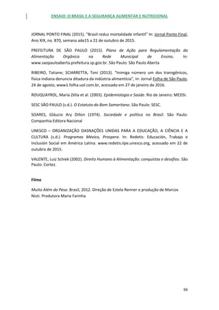 ENSAIO: O BRASIL E A SEGURANÇA ALIMENTAR E NUTRICIONAL
66
JORNAL PONTO FINAL (2015). ”Brasil reduz mortalidade infantil” In: Jornal Ponto Final,
Ano XIX, no. 870, semana ade15 a 21 de outubro de 2015.
PREFEITURA DE SÃO PAULO (2015). Plano de Ação para Regulamentação da
Alimentação Orgânica na Rede Municipal de Ensino. In:
www.saopauloaberta.prefeitura.sp.gov.br. São Paulo: São Paulo Aberta
RIBEIRO, Tatiane; SCIARRETTA, Toni (2013). “Inimiga número um dos transgênicos,
física indiana denuncia ditadura da indústria alimentícia”, In: Jornal Folha de São Paulo,
24 de agosto, www1.folha.uol.com.br, acessado em 27 de janeiro de 2016.
ROUQUAYROL, Maria Zélia et al. (2003). Epidemiologia e Saúde. Rio de Janeiro: MEDSI.
SESC SÃO PAULO (s.d.). O Estatuto do Bom Samaritano. São Paulo: SESC.
SOARES, Gláucio Ary Dillon (1974). Sociedade e política no Brasil. São Paulo:
Companhia Editora Nacional
UNESCO – ORGANIZAÇÃO DASNAÇÕES UNIDAS PARA A EDUCAÇÃO, A CIÊNCIA E A
CULTURA (s.d.). Programas México, Prospera. In: Redetis: Educación, Trabajo e
Inclusión Social em América Latina. www.redetis.iipe.unesco.org, acessado em 22 de
outubro de 2015.
VALENTE, Luiz Schiek (2002). Direito Humano à Alimentação: conquistas e desafios. São
Paulo: Cortez.
Filme
Muito Além do Peso. Brasil, 2012. Direção de Estela Renner e produção de Marcos
Nisti. Produtora Maria Farinha
 