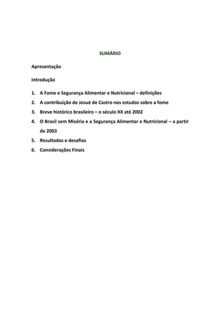 SUMÁRIO
Apresentação
Introdução
1. A Fome e Segurança Alimentar e Nutricional – definições
2. A contribuição de Josué de Castro nos estudos sobre a fome
3. Breve histórico brasileiro – o século XX até 2002
4. O Brasil sem Miséria e a Segurança Alimentar e Nutricional – a partir
de 2003
5. Resultados e desafios
6. Considerações Finais
 