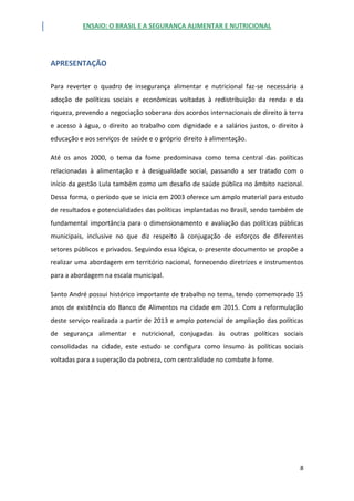 ENSAIO: O BRASIL E A SEGURANÇA ALIMENTAR E NUTRICIONAL
8
APRESENTAÇÃO
Para reverter o quadro de insegurança alimentar e nutricional faz-se necessária a
adoção de políticas sociais e econômicas voltadas à redistribuição da renda e da
riqueza, prevendo a negociação soberana dos acordos internacionais de direito à terra
e acesso à água, o direito ao trabalho com dignidade e a salários justos, o direito à
educação e aos serviços de saúde e o próprio direito à alimentação.
Até os anos 2000, o tema da fome predominava como tema central das políticas
relacionadas à alimentação e à desigualdade social, passando a ser tratado com o
início da gestão Lula também como um desafio de saúde pública no âmbito nacional.
Dessa forma, o período que se inicia em 2003 oferece um amplo material para estudo
de resultados e potencialidades das políticas implantadas no Brasil, sendo também de
fundamental importância para o dimensionamento e avaliação das políticas públicas
municipais, inclusive no que diz respeito à conjugação de esforços de diferentes
setores públicos e privados. Seguindo essa lógica, o presente documento se propõe a
realizar uma abordagem em território nacional, fornecendo diretrizes e instrumentos
para a abordagem na escala municipal.
Santo André possui histórico importante de trabalho no tema, tendo comemorado 15
anos de existência do Banco de Alimentos na cidade em 2015. Com a reformulação
deste serviço realizada a partir de 2013 e amplo potencial de ampliação das políticas
de segurança alimentar e nutricional, conjugadas às outras políticas sociais
consolidadas na cidade, este estudo se configura como insumo às políticas sociais
voltadas para a superação da pobreza, com centralidade no combate à fome.
 