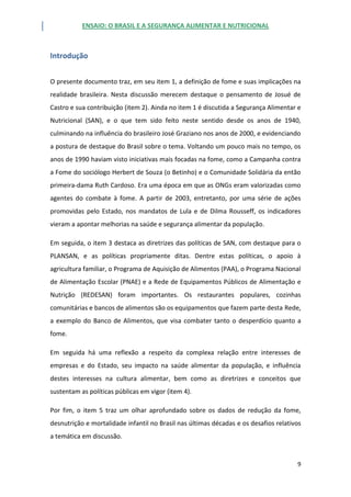 ENSAIO: O BRASIL E A SEGURANÇA ALIMENTAR E NUTRICIONAL
9
Introdução
O presente documento traz, em seu item 1, a definição de fome e suas implicações na
realidade brasileira. Nesta discussão merecem destaque o pensamento de Josué de
Castro e sua contribuição (item 2). Ainda no item 1 é discutida a Segurança Alimentar e
Nutricional (SAN), e o que tem sido feito neste sentido desde os anos de 1940,
culminando na influência do brasileiro José Graziano nos anos de 2000, e evidenciando
a postura de destaque do Brasil sobre o tema. Voltando um pouco mais no tempo, os
anos de 1990 haviam visto iniciativas mais focadas na fome, como a Campanha contra
a Fome do sociólogo Herbert de Souza (o Betinho) e o Comunidade Solidária da então
primeira-dama Ruth Cardoso. Era uma época em que as ONGs eram valorizadas como
agentes do combate à fome. A partir de 2003, entretanto, por uma série de ações
promovidas pelo Estado, nos mandatos de Lula e de Dilma Rousseff, os indicadores
vieram a apontar melhorias na saúde e segurança alimentar da população.
Em seguida, o item 3 destaca as diretrizes das políticas de SAN, com destaque para o
PLANSAN, e as políticas propriamente ditas. Dentre estas políticas, o apoio à
agricultura familiar, o Programa de Aquisição de Alimentos (PAA), o Programa Nacional
de Alimentação Escolar (PNAE) e a Rede de Equipamentos Públicos de Alimentação e
Nutrição (REDESAN) foram importantes. Os restaurantes populares, cozinhas
comunitárias e bancos de alimentos são os equipamentos que fazem parte desta Rede,
a exemplo do Banco de Alimentos, que visa combater tanto o desperdício quanto a
fome.
Em seguida há uma reflexão a respeito da complexa relação entre interesses de
empresas e do Estado, seu impacto na saúde alimentar da população, e influência
destes interesses na cultura alimentar, bem como as diretrizes e conceitos que
sustentam as políticas públicas em vigor (item 4).
Por fim, o item 5 traz um olhar aprofundado sobre os dados de redução da fome,
desnutrição e mortalidade infantil no Brasil nas últimas décadas e os desafios relativos
a temática em discussão.
 