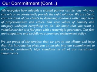We recognize how valuable a trusted partner can be, one who you
can rely on to consistently provide the right solution. We are able to
earn the trust of our clients by delivering solutions with a high level
of professionalism and ethics. Our core values of honesty and
integrity underpin everything we do. We know that you want a
valuable service at a fair price with a watertight guarantee. Our fees
are competitive and we follows guaranteed replacement policy.
We are proud of the services that we give to our clients and hope
that this introduction gives you an insight into our commitment to
achieving consistently high standards in all of our recruitment
assignments.
 