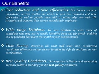  Cost reduction and time efficiencies: Our human resource
consultancy services enables our clients to gain cost reduction and time
efficiencies as well as provide them with a cutting edge over their HR
strategies and improves their service towards their employees.
 Wide range Database: We have database of wider range of
candidates who may not be readily identified from any job portal, enabling
you by providing best talent that matches your business needs.
 Time Saving: Recruiting the right staff takes time, outsourcing
recruitment allows you to save time in locating the right fit and focus on your
core business.
 Best Quality Candidates: Our expertise in finance and accounting
domain enables in providing you the best quality candidates.
 