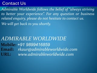 Admirable Worldwide follows the belief of “always striving
to better your experience”. For any question or business
related enquiry, please do not hesitate to contact us.
We will get back to you shortly.
ADMIRABLE WORLDWIDE
Mobile: +91 9899416859
Email: rkaur@admirableworldwide.com
URL: www.admirableworldwide.com
 