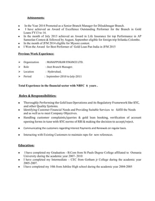 Achievements:
 In the Year 2014 Promoted as a Senior Branch Manager for Dilsukhnagar Branch.
 I have achieved an Award of Excellence Outstanding Performer for the Branch in Gold
Loans FY13 to 14.
 In the month of July 2013 achieved an Award in Life Insurance for top Performance in AP
Sameelan Contest & followed by August, September eligible for foreign trip Srilanka Colombo.
 In the month of JFM 2014 eligible for Mysore contest.
 I Won the Award for Best Performer of Gold Loan Pan India in JFM 2015
Previous Work Experience:
 Organization : MANAPPURAM FINANCE LTD.
 Role : Asst Branch Manager.
 Location : Hyderabad,
 Period : September-2010 to July-2011
Total Experience in the financial sector with NBFC 6 years .
Roles & Responsibilities:
 Thoroughly Performing the Gold loan Operations and its Regulatory Framework like KYC,
and other Quality Systems.
 Identifying Customer Financial Needs and Providing Suitable Services to fulfill the Needs
and as well as to meet Company Objectives.
 Handling customer complaints/queries & gold loan booking, verification of account
opening forms in tune with KYC norms of RBI & making the decision to accept/reject.
 Communicating the customers regarding Interest Payments and Renewals on regular basis.
 Interacting with Existing Customers to maintain rapo for new references.
Education:
 I have completed my Graduation - B.Com from St Pauls Degree College affiliated to Osmania
University during the academic year 2007- 2010
 I have completed my Intermediate – CEC from Gotham jr College during the academic year
2005-2007.
 I have completed my 10th from Jubilee High school during the academic year 2004-2005
 