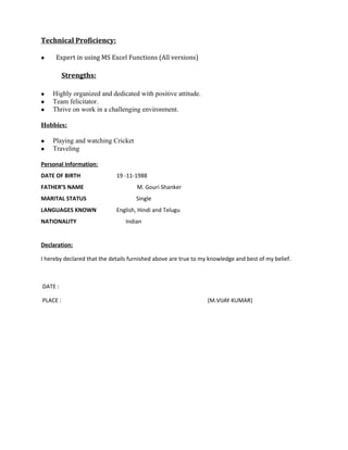 Technical Proficiency:
 Expert in using MS Excel Functions (All versions)
Strengths:
 Highly organized and dedicated with positive attitude.
 Team felicitator.
 Thrive on work in a challenging environment.
Hobbies:
 Playing and watching Cricket
 Traveling
Personal Information:
DATE OF BIRTH 19 -11-1988
FATHER’S NAME M. Gouri Shanker
MARITAL STATUS Single
LANGUAGES KNOWN English, Hindi and Telugu
NATIONALITY Indian
Declaration:
I hereby declared that the details furnished above are true to my knowledge and best of my belief.
DATE :
PLACE : (M.VIJAY KUMAR)
 
