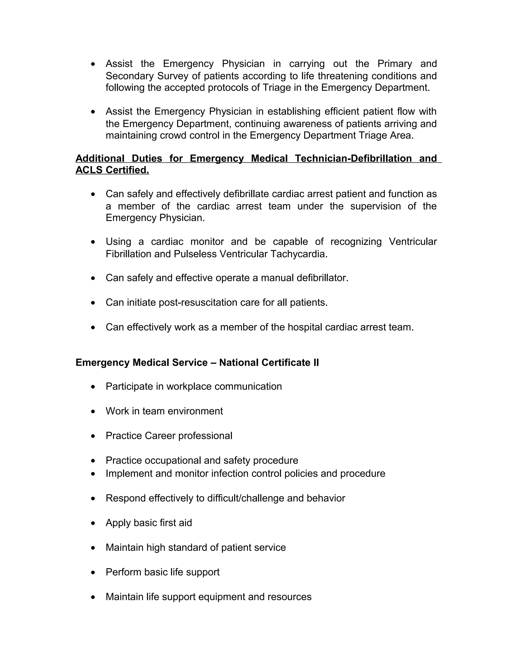 • Assist the Emergency Physician in carrying out the Primary and
Secondary Survey of patients according to life threatening conditions and
following the accepted protocols of Triage in the Emergency Department.
• Assist the Emergency Physician in establishing efficient patient flow with
the Emergency Department, continuing awareness of patients arriving and
maintaining crowd control in the Emergency Department Triage Area.
Additional Duties for Emergency Medical Technician-Defibrillation and
ACLS Certified.
• Can safely and effectively defibrillate cardiac arrest patient and function as
a member of the cardiac arrest team under the supervision of the
Emergency Physician.
• Using a cardiac monitor and be capable of recognizing Ventricular
Fibrillation and Pulseless Ventricular Tachycardia.
• Can safely and effective operate a manual defibrillator.
• Can initiate post-resuscitation care for all patients.
• Can effectively work as a member of the hospital cardiac arrest team.
Emergency Medical Service – National Certificate II
• Participate in workplace communication
• Work in team environment
• Practice Career professional
• Practice occupational and safety procedure
• Implement and monitor infection control policies and procedure
• Respond effectively to difficult/challenge and behavior
• Apply basic first aid
• Maintain high standard of patient service
• Perform basic life support
• Maintain life support equipment and resources
 