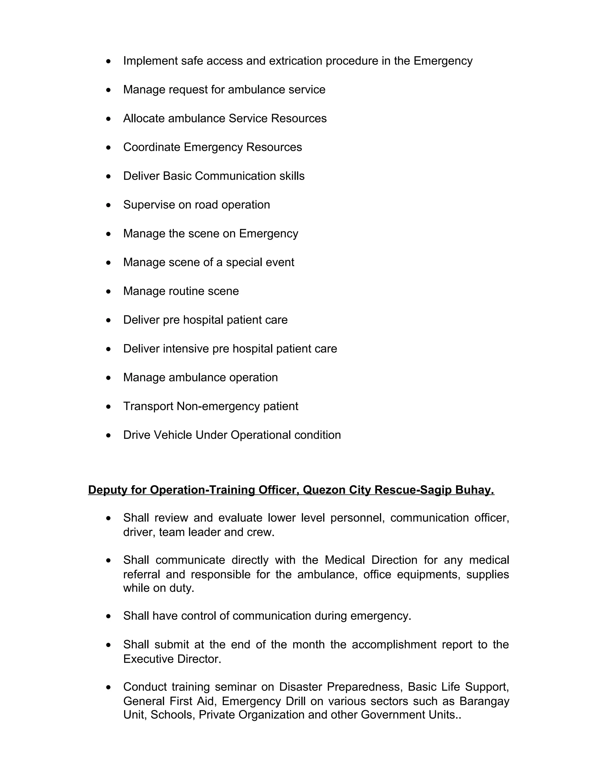 • Implement safe access and extrication procedure in the Emergency
• Manage request for ambulance service
• Allocate ambulance Service Resources
• Coordinate Emergency Resources
• Deliver Basic Communication skills
• Supervise on road operation
• Manage the scene on Emergency
• Manage scene of a special event
• Manage routine scene
• Deliver pre hospital patient care
• Deliver intensive pre hospital patient care
• Manage ambulance operation
• Transport Non-emergency patient
• Drive Vehicle Under Operational condition
Deputy for Operation-Training Officer, Quezon City Rescue-Sagip Buhay.
• Shall review and evaluate lower level personnel, communication officer,
driver, team leader and crew.
• Shall communicate directly with the Medical Direction for any medical
referral and responsible for the ambulance, office equipments, supplies
while on duty.
• Shall have control of communication during emergency.
• Shall submit at the end of the month the accomplishment report to the
Executive Director.
• Conduct training seminar on Disaster Preparedness, Basic Life Support,
General First Aid, Emergency Drill on various sectors such as Barangay
Unit, Schools, Private Organization and other Government Units..
 