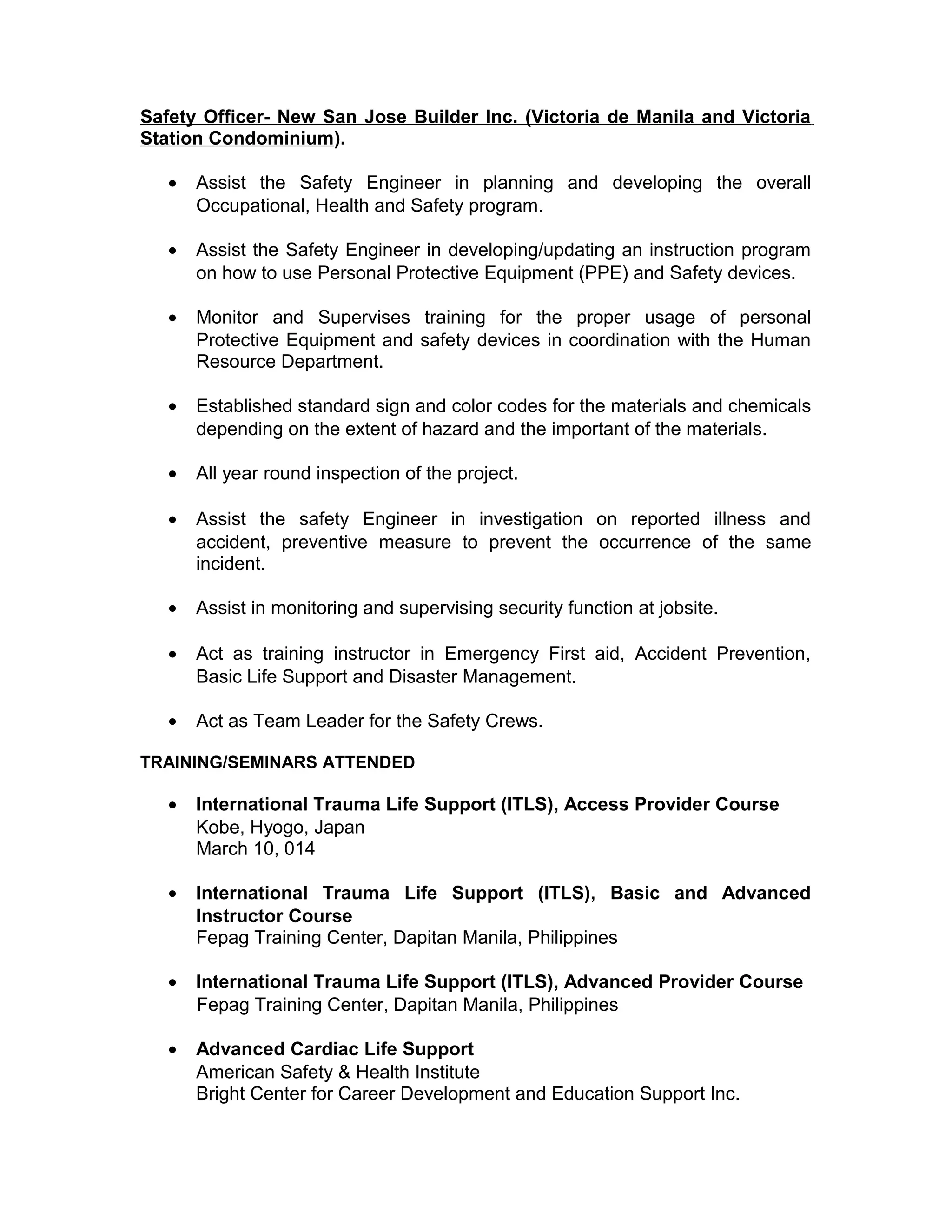 Safety Officer- New San Jose Builder Inc. (Victoria de Manila and Victoria
Station Condominium).
• Assist the Safety Engineer in planning and developing the overall
Occupational, Health and Safety program.
• Assist the Safety Engineer in developing/updating an instruction program
on how to use Personal Protective Equipment (PPE) and Safety devices.
• Monitor and Supervises training for the proper usage of personal
Protective Equipment and safety devices in coordination with the Human
Resource Department.
• Established standard sign and color codes for the materials and chemicals
depending on the extent of hazard and the important of the materials.
• All year round inspection of the project.
• Assist the safety Engineer in investigation on reported illness and
accident, preventive measure to prevent the occurrence of the same
incident.
• Assist in monitoring and supervising security function at jobsite.
• Act as training instructor in Emergency First aid, Accident Prevention,
Basic Life Support and Disaster Management.
• Act as Team Leader for the Safety Crews.
TRAINING/SEMINARS ATTENDED
• International Trauma Life Support (ITLS), Access Provider Course
Kobe, Hyogo, Japan
March 10, 014
• International Trauma Life Support (ITLS), Basic and Advanced
Instructor Course
Fepag Training Center, Dapitan Manila, Philippines
• International Trauma Life Support (ITLS), Advanced Provider Course
Fepag Training Center, Dapitan Manila, Philippines
• Advanced Cardiac Life Support
American Safety & Health Institute
Bright Center for Career Development and Education Support Inc.
 