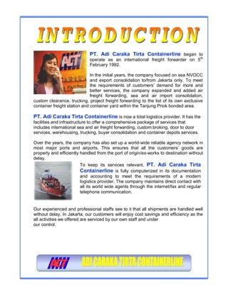 PT. Adi Caraka Tirta Containerline began to
operate as an international freight forwarder on 5th
February 1992.
In the initial years, the company focused on sea NVOCC
and export consolidation to/from Jakarta only. To meet
the requirements of customers’ demand for more and
better services, the company expanded and added air
freight forwarding, sea and air import consolidation,
custom clearance, trucking, project freight forwarding to the list of its own exclusive
container freight station and container yard within the Tanjung Priok bonded area.
PT. Adi Caraka Tirta Containerline is now a total logistics provider. It has the
facilities and infrastructure to offer a comprehensive package of services that
includes international sea and air freight forwarding, custom broking, door to door
services, warehousing, trucking, buyer consolidation and container depots services.
Over the years, the company has also set up a world-wide reliable agency network in
most major ports and airports. This ensures that all the customers’ goods are
properly and efficiently handled from the port of origin/ex-works to destination without
delay.
Our experienced and professional staffs see to it that all shipments are handled well
without delay. In Jakarta, our customers will enjoy cost savings and efficiency as the
all activities we offered are serviced by our own staff and under
our control.
To keep its services relevant, PT. Adi Caraka Tirta
Containerline is fully computerized in its documentation
and accounting to meet the requirements of a modern
logistics provider. The company maintains direct contact with
all its world wide agents through the internet/fax and regular
telephone communication.
 
