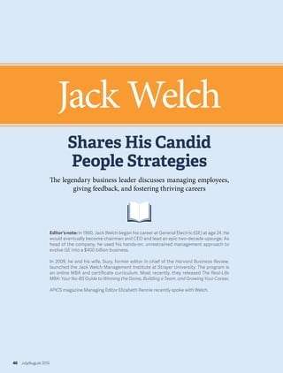 Editor’snote:In 1960, Jack Welch began his career at General Electric (GE) at age 24. He
would eventually become chairman and CEO and lead an epic two-decade upsurge. As
head of the company, he used his hands-on, unrestrained management approach to
evolve GE into a $400 billion business.
In 2009, he and his wife, Suzy, former editor in chief of the Harvard Business Review,
launched the Jack Welch Management Institute at Strayer University. The program is
an online MBA and certificate curriculum. Most recently, they released The Real-Life
MBA: Your No-BS Guide to Winning the Game, Building a Team, and Growing Your Career.
APICS magazine Managing Editor Elizabeth Rennie recently spoke with Welch.
Jack Welch
Shares His Candid
People Strategies
40 July/August 2015
The legendary business leader discusses managing employees,
giving feedback, and fostering thriving careers
 
