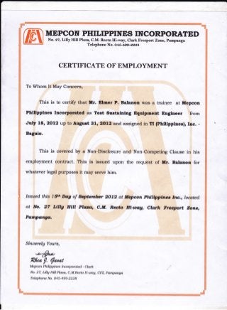 MEPCON PHILIPPINES INCORPORATED
To Whom It May Concern,
. Thiy is to certift that Mr. Elmer P. Balatrrrr uras a trainee at Mepcon
Philtpptnes Incorlpgaled as Test Sustaiaing Equipnent Bngtneer =from
July I'8,2oL2 up to August gt,2olr2 and. assigned in Tr (philtppinesf, rnc. -
Baguio.
No. 27, LillyHill Plana, C.M. Recto Hi-way, Clark Freeport Zone, pampanga
Telephone No. O45*199 -egga
CERTIFTCATE OF EMPLOYMENT
This is covered by a Non-DiscJosure and Non-Competing Clause in his
employment contract. This is issued upon the request of Hr. Balanon for
whatever legal puqposes it may serve him.
Issued thi"s l$t't lbg of *ptenber 2072 at tregcon Phffippfrltes Intr,., loqted
at No, 27 ulU fllll Ptf,z,* c.il. Recta rfi-uag, clgr;:rc f:rcqtort zone,
Pangango-
Sincerely Ywtrs,
Rha /. Eardr
Mepcon Philippirws Incorporated - Clark
No.27, Lillg HiIlPhza, C.M.Recto H-uag, CM, pampanga
Teleplwne No. O45-499-2 2 2 8
 