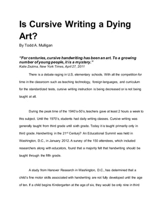 Is Cursive Writing a Dying 
Art? 
By Todd A. Mulligan 
“For centuries, cursive handwriting has been an art. To a growing 
number of young people, it is a mystery.” 
Katie Zezima, New York Times, April 27, 2011 
There is a debate raging in U.S. elementary schools. With all the competition for 
time in the classroom such as teaching technology, foreign languages, and curriculum 
for the standardized tests, cursive writing instruction is being decreased or is not being 
taught at all. 
During the peak time of the 1940’s-50’s, teachers gave at least 2 hours a week to 
this subject. Until the 1970’s, students had daily writing classes. Cursive writing was 
generally taught from third grade until sixth grade. Today it is taught primarily only in 
third grade. Handwriting in the 21st Century? An Educational Summit was held in 
Washington, D.C., in January 2012. A survey of the 150 attendees, which included 
researchers along with educators, found that a majority felt that handwriting should be 
taught through the fifth grade. 
A study from Hanover Research in Washington, D.C., has determined that a 
child’s fine motor skills associated with handwriting are not fully developed until the age 
of ten. If a child begins Kindergarten at the age of six, they would be only nine in third 
 
