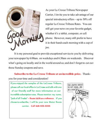 As your La Crosse Tribune Newspaper
Carrier, I invite you to take advantage of our
special introductory offers – up to 50% off
regular La Crosse Tribune Rates. You can
still get your news on your favorite gadget,
whether it’s a tablet, computer, or cell
phone. However, many still prefer to have
it in their hands each morning with a cup of
joe.
It is my personal goal to provide exceptional service to you by delivering
your newspaper by 6:00am. on weekdays and 6:30am on weekends. Discover
what’s going on locally and in the world around us; and don’t forget to cut out
those Sunday coupons and save.
Subscribe to the La Crosse Tribune at an incredible price. Thank-
you for your time and consideration!
If you enjoyed the samples of the LaCrosse Tribune,
please call our local office in La Crosse and talk with one
of our friendly staff for more information on our
incredible subscription rates. Please mention my name,
“Jack of all Trades” – Route 2976 as a reference. If you
choose to subscribe, I will be your new Motor Route
carrier. Call 608-XXX-XXXX
 