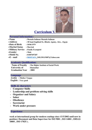 Curriculum Vitae
Personal Information:-
•Name : Mostafa Soliman Mostafa Soliman
•Address : 38 Saad Zaghloul St., Bitash, Agamy, Alex. , Egypt.
•Date of Birth : 18/06/1979
•Marital Status : Married
•Military Service : Finally Exempted
•Gender : Male
•Mobil No. : 01007697287
•E – mail : MOSTAFA_SOLIMAN007@Yahoo.com
Academic Qualification:
Name of Faculty : The Higher Institute of Social Work
University of : Damanhur
Graduation Year : 2001
Language
Arabic : Mother Tongue
English : Very good
Skills & characters
- Computer Skills
- Leadership and problem solving skills
- Organizer and Salary
- Sober
- Obedience
- Secretariat
- Work under pressure
Experience
work at international group for modern coatings since 13/3/2002 until now in
position ( Document and Data Supervisor for ISO 9001 , ISO 14001 , OHSAS
18001 , ISO 17025 ) .
 