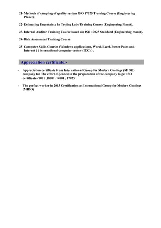 21- Methods of sampling of quality system ISO 17025 Training Course (Engineering
Planet).
22- Estimating Uncertainty In Testing Labs Training Course (Engineering Planet).
23- Internal Auditor Training Course based on ISO 17025 Standard (Engineering Planet).
24- Risk Assessment Training Course
25- Computer Skills Courses (Windows applications, Word, Excel, Power Point and
Internet ) ( international computer center (ICC) ) .
Appreciation certificate:-
- Appreciation certificate from International Group for Modern Coatings (MIDO)
company for The effort expended in the preparation of the company to get ISO
certificates 9001 ,18001 ,14001 , 17025 .
- The perfect worker in 2013 Certification at International Group for Modern Coatings
(MIDO)
 