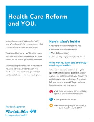 1
Lots of changes have happened in health
care. We’re here to help you understand what
it means and what you may need to do.
The Affordable Care Act (ACA) makes health
insurance available to more people, so more
people will be able to get the care they need.
And most people are required to have health
insurance coverage. Depending on your
situation, you may be able to get financial
assistance to help pay for your health plan.
Here’s what’s inside:
• How does health insurance help me?
• How does health insurance work?
• What do I need to do?
• Can I get help to pay for my health plan?
Health Care Reform
and YOU.
We’re with you every step of the way—
any time you need us.
Talk to us one-on-one for answers to your
specific health insurance questions. We can
explain your options and help you through the
next steps you may need to take. And we can
help you enroll in a new ACA plan and seek
financial assistance if you need it.
Visit:	4821 US Highway 98 W, Suite 103
	 Santa Rosa Beach, FL 32459
Click: garrett@fuller.insure
Call: Fuller Insurance at 850-622-5283 to
speak to your local insurance agent
 